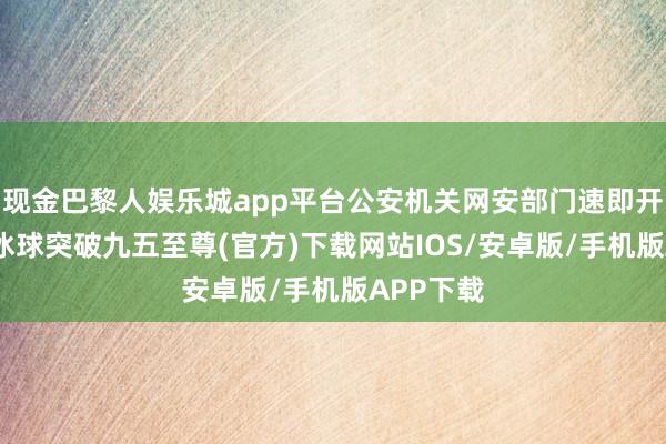 现金巴黎人娱乐城app平台公安机关网安部门速即开展核查-冰球突破九五至尊(官方)下载网站IOS/安卓版/手机版APP下载