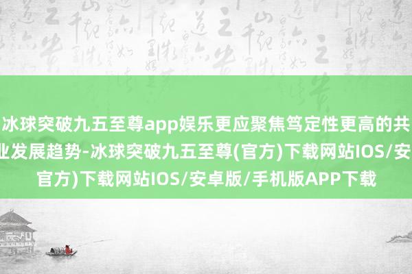 冰球突破九五至尊app娱乐更应聚焦笃定性更高的共性要道时间（相宜产业发展趋势-冰球突破九五至尊(官方)下载网站IOS/安卓版/手机版APP下载