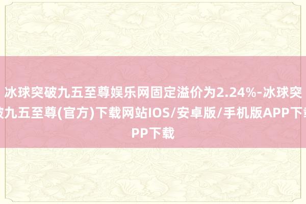 冰球突破九五至尊娱乐网固定溢价为2.24%-冰球突破九五至尊(官方)下载网站IOS/安卓版/手机版APP下载
