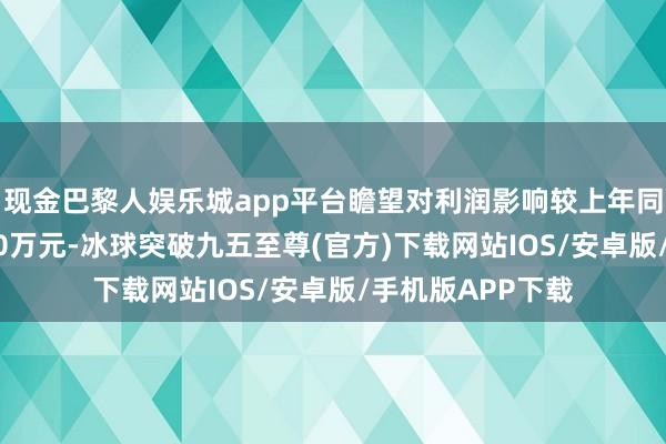 现金巴黎人娱乐城app平台瞻望对利润影响较上年同期将增多约5400万元-冰球突破九五至尊(官方)下载网站IOS/安卓版/手机版APP下载
