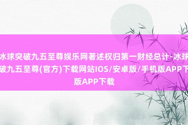 冰球突破九五至尊娱乐网著述权归第一财经总计-冰球突破九五至尊(官方)下载网站IOS/安卓版/手机版APP下载