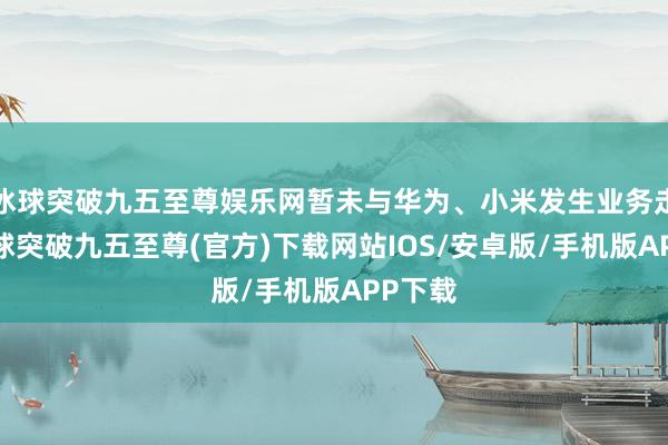 冰球突破九五至尊娱乐网暂未与华为、小米发生业务走动-冰球突破九五至尊(官方)下载网站IOS/安卓版/手机版APP下载