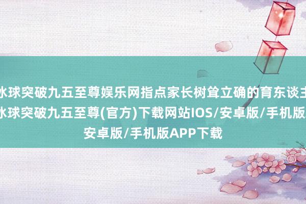 冰球突破九五至尊娱乐网指点家长树耸立确的育东谈主不雅念-冰球突破九五至尊(官方)下载网站IOS/安卓版/手机版APP下载