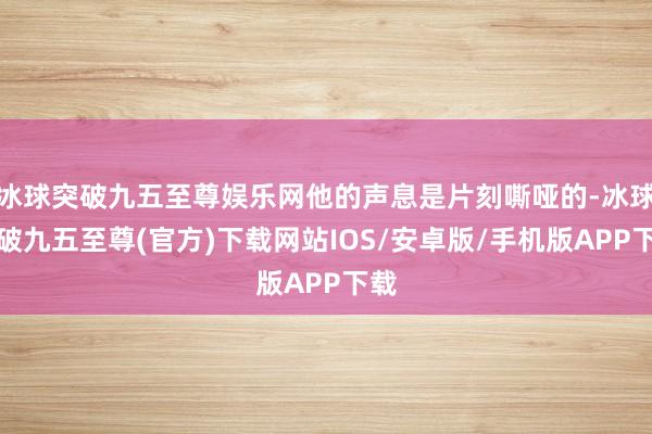 冰球突破九五至尊娱乐网他的声息是片刻嘶哑的-冰球突破九五至尊(官方)下载网站IOS/安卓版/手机版APP下载