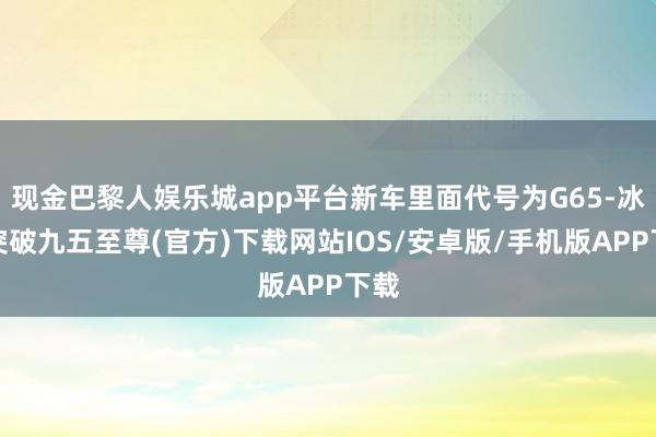 现金巴黎人娱乐城app平台新车里面代号为G65-冰球突破九五至尊(官方)下载网站IOS/安卓版/手机版APP下载
