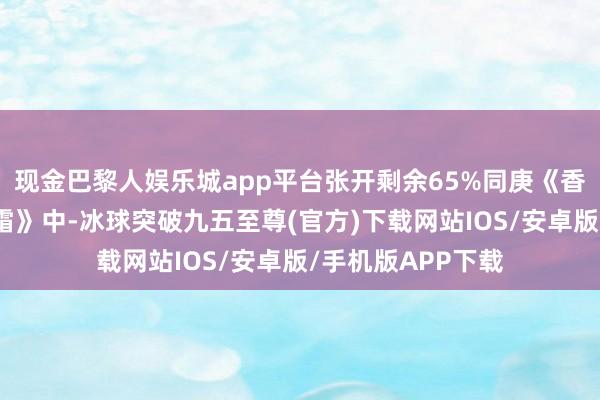现金巴黎人娱乐城app平台张开剩余65%同庚《香蜜千里千里烬如霜》中-冰球突破九五至尊(官方)下载网站IOS/安卓版/手机版APP下载
