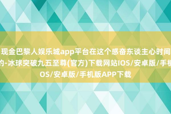 现金巴黎人娱乐城app平台在这个感奋东谈主心时间腻烦是怎样的-冰球突破九五至尊(官方)下载网站IOS/安卓版/手机版APP下载