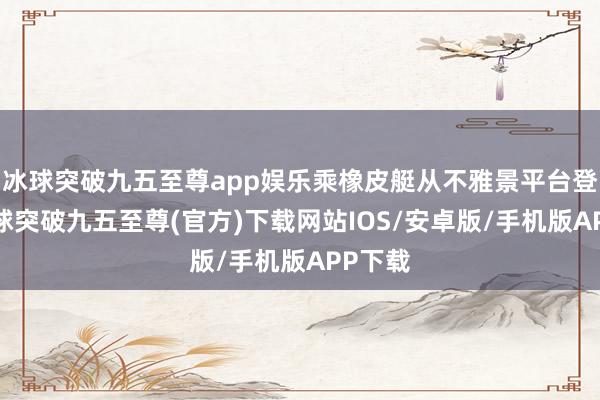 冰球突破九五至尊app娱乐乘橡皮艇从不雅景平台登程-冰球突破九五至尊(官方)下载网站IOS/安卓版/手机版APP下载