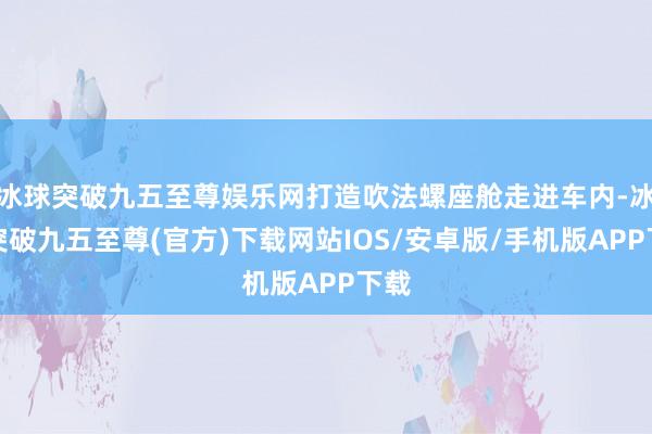 冰球突破九五至尊娱乐网打造吹法螺座舱走进车内-冰球突破九五至尊(官方)下载网站IOS/安卓版/手机版APP下载