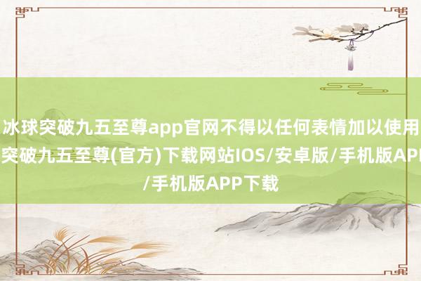 冰球突破九五至尊app官网不得以任何表情加以使用-冰球突破九五至尊(官方)下载网站IOS/安卓版/手机版APP下载