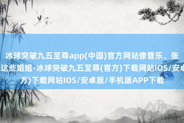 冰球突破九五至尊app(中国)官方网站像管乐、张小婉、李嘉琦、李晟这些姐姐-冰球突破九五至尊(官方)下载网站IOS/安卓版/手机版APP下载